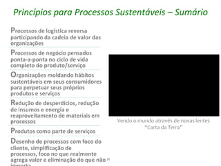 Princípios para Processos Sustentáveis – Sumário
Processos de logística reversa
participando da cadeia de valor das
organizações
Processos de negócio pensados
ponta-a-ponta no ciclo de vida
completo do produto/serviço
Organizações moldando hábitos
sustentáveis em seus consumidores
para perpetuar seus próprios
produtos e serviços
Redução de desperdícios, redução
de insumos e energia e
reaproveitamento de materiais em
processos                                 Vendo o mundo através de novas lentes
                                                    “Carta da Terra”
Produtos como parte de serviços
Desenho de processos com foco do
cliente, simplificação de
processos, foco no que realmente
agrega valor e eliminação do que não 50
 
