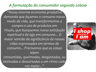 A formulação do consumidor segundo Lebow
   “Nossa enorme economia produtiva
demanda que façamos o consumo nosso
  modo de vida, que transformemos a
      compra e uso de produtos em
rituais, que busquemos nossa satisfação
   espiritual e de ego em consumo... O
maior sentido de significância de nossas
     vidas expressadas em termos de
  consumo... Precisamos que as coisas
                   sejam
consumidas, queimadas, desgastadas, su
bstituídas e descartadas a um ritmo cada
                vez maior...”
                           6
 