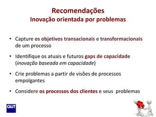Recomendações
        Inovação orientada por problemas

• Capture os objetivos transacionais e transformacionais
  de um processo
• Identifique os atuais e futuros gaps de capacidade
  (inovação baseada em capacidade)
• Crie problemas a partir de visões de processos
  empolgantes
• Considere os processos dos clientes e seus problemas
 