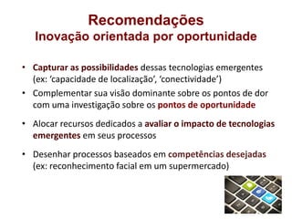 Recomendações
   Inovação orientada por oportunidade

• Capturar as possibilidades dessas tecnologias emergentes
  (ex: ‘capacidade de localização’, ‘conectividade’)
• Complementar sua visão dominante sobre os pontos de dor
  com uma investigação sobre os pontos de oportunidade
• Alocar recursos dedicados a avaliar o impacto de tecnologias
  emergentes em seus processos
• Desenhar processos baseados em competências desejadas
  (ex: reconhecimento facial em um supermercado)
 