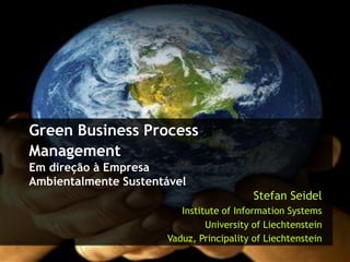 Green Business Process
Management
Em direção à Empresa
Ambientalmente Sustentável
                                             Stefan Seidel
                         Institute of Information Systems
                               University of Liechtenstein
                      Vaduz, Principality of Liechtenstein 2012
                                                       Stefan Seidel,
 