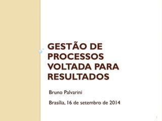 GESTÃO DE
PROCESSOS
VOLTADA PARA
RESULTADOS
1
Bruno Palvarini
Brasília, 16 de setembro de 2014
 
