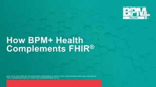 How BPM+ Health
Complements FHIR®
NOTE: HL7®, AND FHIR® ARE THE REGISTERED TRADEMARKS OF HEALTH LEVEL SEVEN INTERNATIONAL AND THEIR USE OF
THESE TRADEMARKS DOES NOT CONSTITUTE AN ENDORSEMENT BY HL7.
 