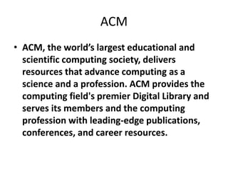 ACM
• ACM, the world’s largest educational and
scientific computing society, delivers
resources that advance computing as a
science and a profession. ACM provides the
computing field's premier Digital Library and
serves its members and the computing
profession with leading-edge publications,
conferences, and career resources.
 