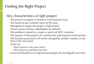 Finding the Right Project Key characteristics of right project The process or project is related to a key business issue You have/can get customer input on the issue Management assigns this project a high priority Process owner and key stakeholders are defined The problem is stated as a target or need and NOT a solution The sponsor of this project can commit time and resources to this project The business process(es) will not be changed by another initiative at any time in the near future Focus on: Which process is the most critical  Which process contributes the most  Ensure the benefits of an improvement project do not degrade over time 