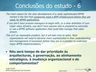 30/01/2015
Jorge Coelho
BPM & Reengenharia de Processos
Conclusões do estudo - 6
The main reason for the slow development of a really sophisticated BPMS
market is the fact that companies need a BPM infrastructure before they are
ready for BPMS applications.
If you don't have process managers to begin with, or a clear definition of your
major value streams, you don't have anyone who is prepared to advocate
or use a BPMS software application that could help manage that value
stream.
This isn't an impossible problem, but it will take time to solve. Most
organizations will need to become more sophisticated in their understanding
and management of processes before they are in a position to undertake
major BPMS implementations. “
• Não será tempo de dar prioridade às
arquitecturas, à governação, ao alinhamento
estratégico, à mudança organizacional e de
comportamentos?
 