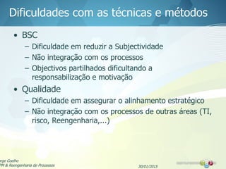 Dificuldades com as técnicas e métodos
• BSC
– Dificuldade em reduzir a Subjectividade
– Não integração com os processos
– Objectivos partilhados dificultando a
responsabilização e motivação
• Qualidade
– Dificuldade em assegurar o alinhamento estratégico
– Não integração com os processos de outras áreas (TI,
risco, Reengenharia,...)
30/01/2015
orge Coelho
PM & Reengenharia de Processos
 