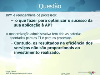 30/01/2015
Jorge Coelho
BPM & Reengenharia de Processos
Questão
BPM e reengenharia de processos:
– o que fazer para optimizar o sucesso da
sua aplicação à AP?
A modernização administrativa tem tido as baterias
apontadas para as TI e para os processos.
– Contudo, os resultados na eficiência dos
serviços não são proporcionais ao
investimento realizado.
 