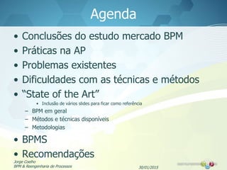 Agenda
• Conclusões do estudo mercado BPM
• Práticas na AP
• Problemas existentes
• Dificuldades com as técnicas e métodos
• “State of the Art”
• Inclusão de vários slides para ficar como referência
– BPM em geral
– Métodos e técnicas disponíveis
– Metodologias
• BPMS
• Recomendações
30/01/2015
Jorge Coelho
BPM & Reengenharia de Processos
 