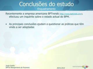 30/01/2015
Jorge Coelho
BPM & Reengenharia de Processos
Conclusões do estudo
Enquadramento
Recentemente a empresa americana BPTrends (http://www.bptrends.com/),
efectuou um inquérito sobre o estado actual do BPM.
• As principais conclusões ajudam a questionar as práticas que têm
vindo a ser adoptadas
 