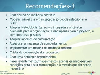 Recomendações-3
• Criar equipa de melhoria contínua
• Modelar primeiro a organização e só depois seleccionar o
BPMS
• Adoptar Metodologia top down, integrada e sistémica
orientada para a organização, e não apenas para o projecto, e
com focus nas pessoas
• Adoptar modelos de comunicação
• Assegurar a mudança de comportamentos
• Implementar um modelo de melhoria contínua
• Cuidar da governação dos processos
• Criar uma ontologia organizacional
• Fazer levantamentos/mapeamentos apenas quando existirem
condições para a sua manutenção e à medida que for sendo
necessário
30/01/2015
orge Coelho
PM & Reengenharia de Processos
 