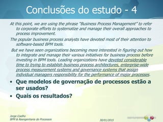 30/01/2015
Jorge Coelho
BPM & Reengenharia de Processos
Conclusões do estudo - 4
At this point, we are using the phrase “Business Process Management” to refer
to corporate efforts to systematize and manage their overall approaches to
process improvement.
The popular business process analysts have devoted most of their attention to
software-based BPM tools.
But we have seen organizations becoming more interested in figuring out how
to integrate and manage their various initiatives for business process before
investing in BPM tools. Leading organizations have devoted considerable
time to trying to establish business process architectures, enterprise-wide
process measurement systems and governance systems that assign
individual managers responsibility for the performance of major processes.
• Que modelos de governação de processos estão a
ser usados?
• Quais os resultados?
 