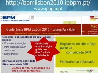 http://bpmlisbon2010.ipbpm.pt/
www.ipbpm.pt
30/01/2015
Proponha a apresentação do seu caso
prático:
• Como comunicação
• Para discussão num
workshop
• Como Poster
Inscreva-se como convidado
INA-comunidade BPM
Usufrua de 10% na inscrição nso
dias 5 e 6 da conferência
Registe-se no site e faça
parte da
comunidade BPM
Mantenha-se informado
Usufrua de
uma inscrição
grátis nos
dias 5 e 6 da
conferência
 