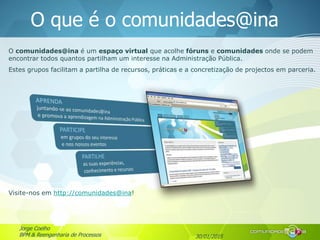 30/01/2015
Jorge Coelho
BPM & Reengenharia de Processos
O que é o comunidades@ina
O comunidades@ina é um espaço virtual que acolhe fóruns e comunidades onde se podem
encontrar todos quantos partilham um interesse na Administração Pública.
Estes grupos facilitam a partilha de recursos, práticas e a concretização de projectos em parceria.
Visite-nos em http://comunidades@ina!
 