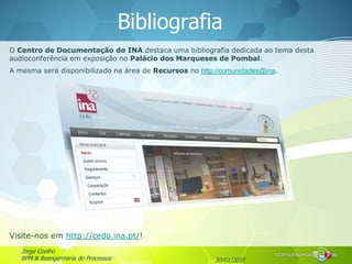 30/01/2015
Jorge Coelho
BPM & Reengenharia de Processos
Bibliografia
O Centro de Documentação do INA destaca uma bibliografia dedicada ao tema desta
audioconferência em exposição no Palácio dos Marqueses de Pombal:
A mesma será disponibilizado na área de Recursos no http://comunidades@ina.
Visite-nos em http://cedo.ina.pt/!
 