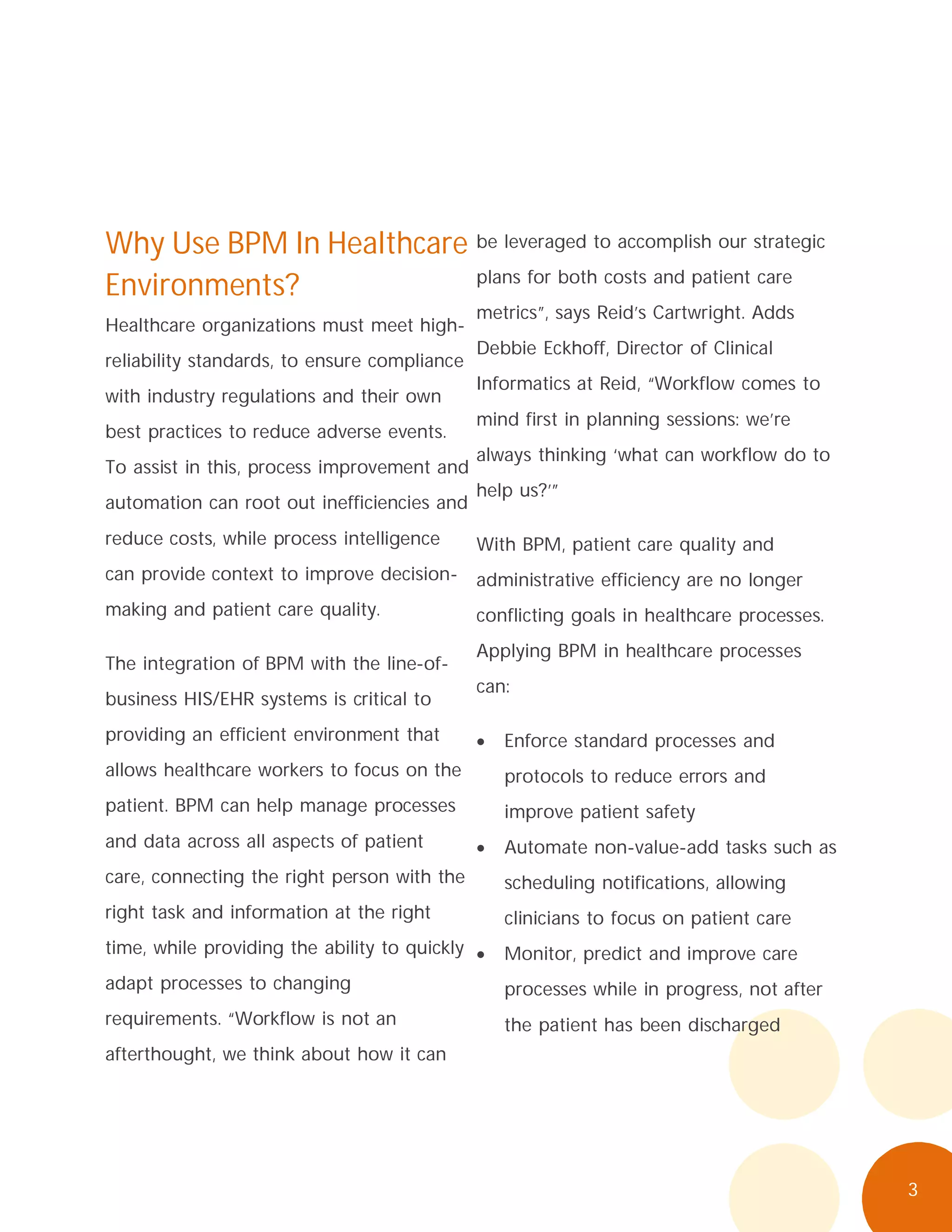3
Why Use BPM In Healthcare
Environments?
Healthcare organizations must meet high-
reliability standards, to ensure compliance
with industry regulations and their own
best practices to reduce adverse events.
To assist in this, process improvement and
automation can root out inefficiencies and
reduce costs, while process intelligence
can provide context to improve decision-
making and patient care quality.
The integration of BPM with the line-of-
business HIS/EHR systems is critical to
providing an efficient environment that
allows healthcare workers to focus on the
patient. BPM can help manage processes
and data across all aspects of patient
care, connecting the right person with the
right task and information at the right
time, while providing the ability to quickly
adapt processes to changing
requirements. “Workflow is not an
afterthought, we think about how it can
be leveraged to accomplish our strategic
plans for both costs and patient care
metrics”, says Reid’s Cartwright. Adds
Debbie Eckhoff, Director of Clinical
Informatics at Reid, “Workflow comes to
mind first in planning sessions: we’re
always thinking ‘what can workflow do to
help us?’”
With BPM, patient care quality and
administrative efficiency are no longer
conflicting goals in healthcare processes.
Applying BPM in healthcare processes
can:
Enforce standard processes and
protocols to reduce errors and
improve patient safety
Automate non-value-add tasks such as
scheduling notifications, allowing
clinicians to focus on patient care
Monitor, predict and improve care
processes while in progress, not after
the patient has been discharged
 