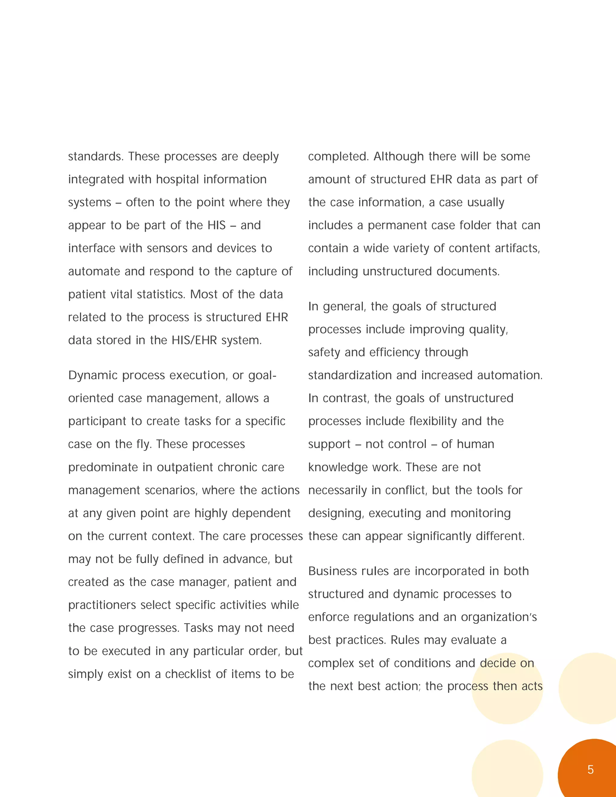 5
standards. These processes are deeply
integrated with hospital information
systems – often to the point where they
appear to be part of the HIS – and
interface with sensors and devices to
automate and respond to the capture of
patient vital statistics. Most of the data
related to the process is structured EHR
data stored in the HIS/EHR system.
Dynamic process execution, or goal-
oriented case management, allows a
participant to create tasks for a specific
case on the fly. These processes
predominate in outpatient chronic care
management scenarios, where the actions
at any given point are highly dependent
on the current context. The care processes
may not be fully defined in advance, but
created as the case manager, patient and
practitioners select specific activities while
the case progresses. Tasks may not need
to be executed in any particular order, but
simply exist on a checklist of items to be
completed. Although there will be some
amount of structured EHR data as part of
the case information, a case usually
includes a permanent case folder that can
contain a wide variety of content artifacts,
including unstructured documents.
In general, the goals of structured
processes include improving quality,
safety and efficiency through
standardization and increased automation.
In contrast, the goals of unstructured
processes include flexibility and the
support – not control – of human
knowledge work. These are not
necessarily in conflict, but the tools for
designing, executing and monitoring
these can appear significantly different.
Business rules are incorporated in both
structured and dynamic processes to
enforce regulations and an organization’s
best practices. Rules may evaluate a
complex set of conditions and decide on
the next best action; the process then acts
 