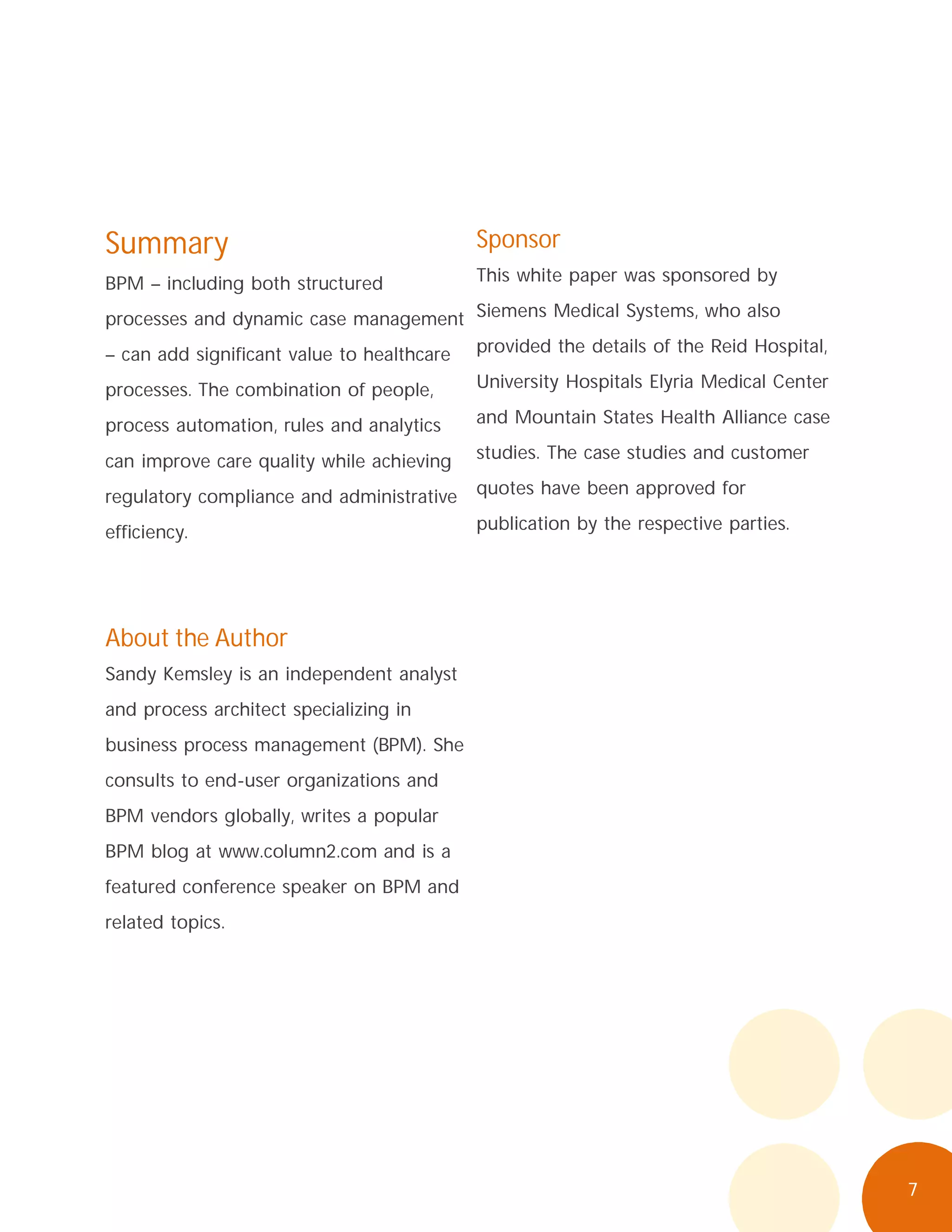 7
Summary
BPM – including both structured
processes and dynamic case management
– can add significant value to healthcare
processes. The combination of people,
process automation, rules and analytics
can improve care quality while achieving
regulatory compliance and administrative
efficiency.
About the Author
Sandy Kemsley is an independent analyst
and process architect specializing in
business process management (BPM). She
consults to end-user organizations and
BPM vendors globally, writes a popular
BPM blog at www.column2.com and is a
featured conference speaker on BPM and
related topics.
Sponsor
This white paper was sponsored by
Siemens Medical Systems, who also
provided the details of the Reid Hospital,
University Hospitals Elyria Medical Center
and Mountain States Health Alliance case
studies. The case studies and customer
quotes have been approved for
publication by the respective parties.
 
