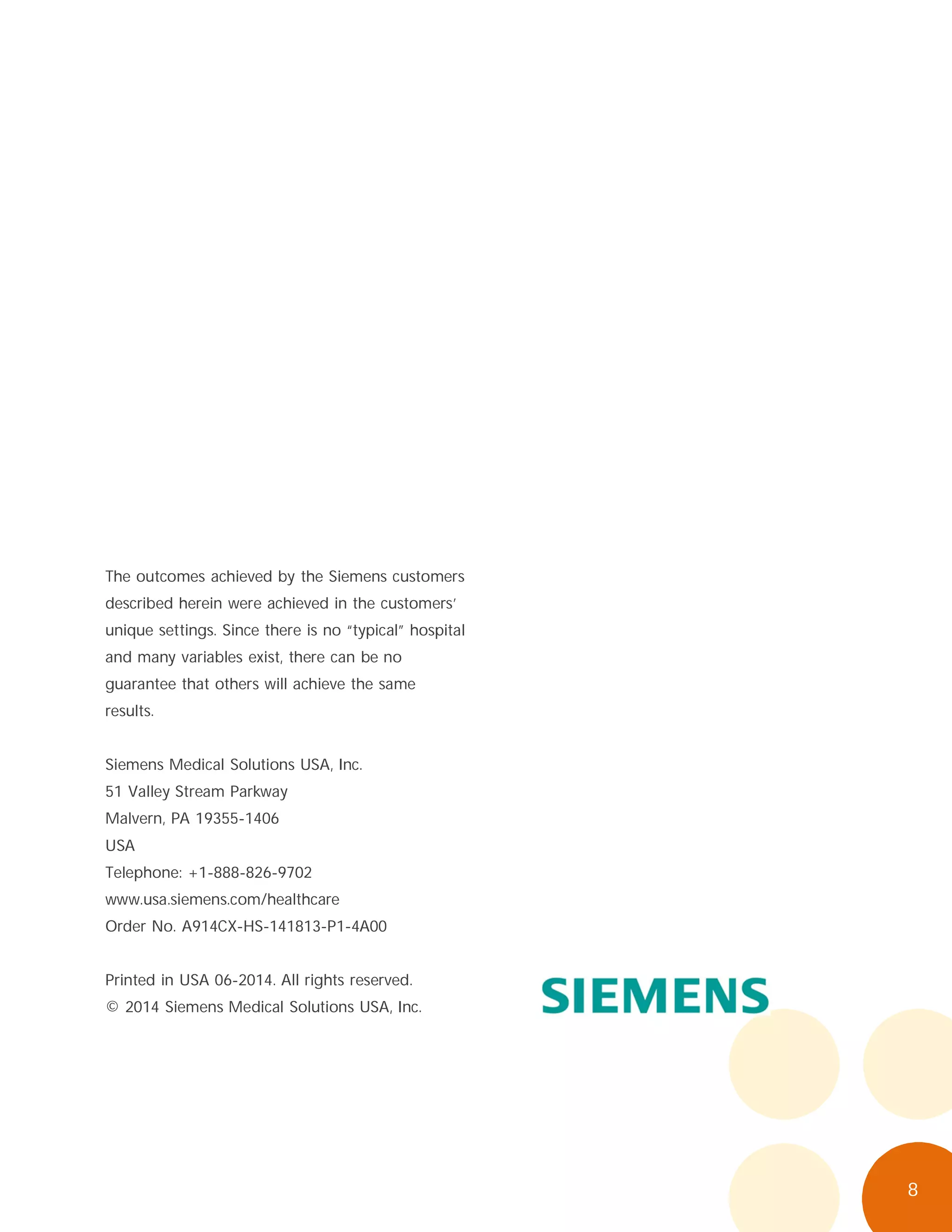 8
The outcomes achieved by the Siemens customers
described herein were achieved in the customers’
unique settings. Since there is no “typical” hospital
and many variables exist, there can be no
guarantee that others will achieve the same
results.
Siemens Medical Solutions USA, Inc.
51 Valley Stream Parkway
Malvern, PA 19355-1406
USA
Telephone: +1-888-826-9702
www.usa.siemens.com/healthcare
Order No. A914CX-HS-141813-P1-4A00
Printed in USA 06-2014. All rights reserved.
© 2014 Siemens Medical Solutions USA, Inc.
 