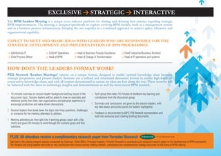 EXCLUSIVE > STRATEGIC > INTERACTIVE
The BPM Leaders Meeting is a unique cross industry platform for sharing and debating best practice regarding strategic
BPM implementation. The meeting is designed specifically to explore evolving BPM models, both as a management system
and as a business process infrastructure, bringing the two together in a combined approach to achieve agility, efficiency and
organisational capability.

EXPECT To MEET AND ShARE IDEAS wITh LEADERS who ARE RESPoNSIBLE foR ThE
STRATEGIC DEVELoPMENT AND IMPLEMENTATIoN of BPM PRoGRAMMES:

> CIO/Director IT                    > COO/VP Operations          > Head of Business Process Excellence           > Chief Enterprise/Business Architect
> Chief Process Officer              > Head of BPM                > Head of Change & Transformation               > Head of IT operations and systems



how DoES ThE LEADERS foRMAT woRK?
PEX Network ‘Leaders Meetings’ operate on a unique format, designed to enable optimal knowledge share between
strategic programme and project leaders. Sessions use a refined and structured discussion format to enable high-levels of
constructive knowledge share, and with all outputs documented to ensure no ideas are lost along the way. These sessions will
be balanced with the latest in technology insights and demonstrations as well the most recent BPM research.

1 15 minutes overview on session leader background and key issues in the            4 Each group then takes 10 minutes to feedback key learning and
  discussion topic. Session leaders will be asked to draw on examples and             conclusions from the discussion group.
  reference points from their own organisations and personal experience to
  encourage productive and value driven discussions.                                5 Summary and conclusions are given by the session leaders, with
                                                                                      key take-aways and action points for leaders highlighted.
2 Session leaders then break down the topic into 4 key questions, challenges
  or scenarios for the meeting attendees to address.                                6 Feedback is documented by IQPC PEX Network representation and
                                                                                      built into exclusive post meeting briefing documents.
3 Meeting attendees are then split into 4 working groups (each with a flip
  chart) and given 30 minutes to work through the scenario given and find
  solutions.


  PLUS: All attendees receive a complimentary research paper from Forrester Research                                                                  www.forrester.com

  Take part in the closing research session conducted by Chairman, Derek Miers, Principal Analysts, Forrester Research to contribute to an exclusive research paper on the development of BPM frameworks.
  The research will bring together and build on key conclusions form across the key meeting themes, culminating one comprehensive strategy document on the future of BPM maturity.
 