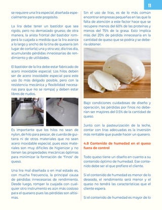 se requiere una lira especial, diseñada espe-
cialmente para este propósito.
La lira debe tener un bastidor que sea
rígido, pero no demasiado grueso; de otra
manera, la arista frontal del bastidor rom-
perá la cuajada a medida que la lira avanza
a lo largo y ancho de la tina de quesería (en
lugar de cortarla) una y otra vez, día tras día,
acumulando pérdidas innecesarias de ren-
dimiento y de utilidades.
El bastidor de la lira debe estar fabricado de
acero inoxidable especial. Los hilos deben
ser de acero inoxidable especial para este
uso (lo más delgado posible, pero con la
resistencia mecánica y flexibilidad necesa-
rias para que no se rompa) y deben estar
libres de nudos.
Es importante que los hilos no sean de
nylon, de hilo para pescar, de cuerda de gui-
tarra ni de otros materiales que no sean
acero inoxidable especial, pues esos mate-
riales son muy difíciles de higienizar y no
tienen las propiedades mecánicas óptimas
para minimizar la formación de finos de
queso.
Una lira mal diseñada o en mal estado es,
con mucha frecuencia, la principal causa
de pérdidas innecesarias de rendimiento.
Desde luego, romper la cuajada con cual-
quier otro instrumento es aún más costoso
para el quesero pues las pérdidas son altísi-
mas.
Sin el uso de liras, es de lo más común
encontrar empresas pequeñas en las que la
falta de atención a este factor hace que se
recupere menos del 60% de las proteínas y
menos del 75% de la grasa. Esto implica
más del 20% de pérdida innecesaria en la
cantidad de queso que se podría y se debe-
ría obtener.
Bajo condiciones cuidadosas de diseño y
operación, las pérdidas por finos no debe-
rían ser mayores del 0.5% de la cantidad de
queso.
Junto con la pasteurización de la leche,
contar con liras adecuadas es la inversión
más rentable que puede hacer un quesero.
4.8 Contenido de humedad en el queso
fuera de control
Todo queso tiene un diseño en cuanto a su
contenido óptimo de humedad. Ese conte-
nido debe ser el que prefiere el cliente.
Si el contenido de humedad es menor de lo
deseado, el rendimiento será menor y el
queso no tendrá las características que el
cliente espera.
Si el contenido de humedad es mayor de lo
 