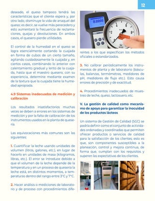 deseado, el queso tampoco tendrá las
características que el cliente espera y, por
otro lado, disminuye la vida de anaquel del
queso; es decir, se vuelve más perecedero y
esto aumentará la frecuencia de reclama-
ciones, quejas y devoluciones. En ambos
casos, el quesero pierde utilidades.
El control de la humedad en el queso se
logra esencialmente cortando la cuajada
en forma de cubos de un cierto tamaño,
agitando cuidadosamente la cuajada y, en
ciertos casos, combinando lo anterior con
calentamiento gradual y lento de la cuaja-
da, hasta que el maestro quesero, con su
experiencia, determine mediante examen
de la textura que la cuajada tiene la hume-
dad apropiada.
4.9 Sistemas inadecuados de medición y
calibración
Los resultados insatisfactorios muchas
veces se deben a errores en los sistemas de
medición y por la falta de calibración de los
instrumentos usados en la planta de quese-
ría.
Las equivocaciones más comunes son las
siguientes:
1. Cuantificar la leche usando unidades de
volumen (litros, galones, etc.), en lugar de
hacerlo en unidades de masa (kilogramos,
libras, etc.). El error se introduce debido a
que el volumen de la leche depende de la
temperatura y en un proceso de quesería la
leche está, en distintos momentos, a tem-
peraturas dentro del rango entre 3°C y 7°C.
2. Hacer análisis o mediciones de laborato-
rio y de proceso con procedimientos dife-
rentes a los que especifican los métodos
oficiales o estandarizados.
3. No calibrar periódicamente los instru-
mentos de planta y de laboratorio (báscu-
las, balanzas, termómetros, medidores de
pH, medidores de flujo etc.). Esto causa
errores de precisión y de exactitud.
4. Procedimientos inadecuados de mues-
treo de leche, queso, lactosuero, etc.
V. La gestión de calidad como mecanis-
mo de apoyo para garantizar la inocuidad
de los productos lácteos
Un sistema de Gestión de Calidad (SGC) se
podría definir como el conjunto de activida-
des ordenadas y coordinadas que permiten
ofrecer productos o servicios de calidad
para la satisfacción de los clientes; esto es
que, son componentes susceptibles a la
planeación, control y mejora continua, de
forma que, cumplan con los requisitos y
superen las expectativas de los clientes.

 