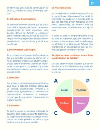 En términos generales, la construcción de
un SGC, se basa en cinco elementos bási-
cos:
5.1 Estructura Organizacional
Se entiende como el sistema que se utiliza
para definir la jerarquía dentro de un em-
prendimiento, es decir, identificar cada
puesto, definir su función y establecer
cómo reporta cada área. El tipo de estructu-
ra que se utilice dependerá del tipo de em-
prendimiento, sus funciones y el alcance
que tenga.
5.2 Planificación (Estrategia)
Es el proceso en el que se diseñan, desarro-
llan y se ejecutan una serie de planes con el
fin de alcanzar propósitos u objetivos espe-
cíficos para mantenerse vigente. Es impor-
tante contemplar la competencia y el con-
texto externo e interno de la empresa o em-
prendimiento.
5.3 Recursos
Los activos o suministros que son utilizados
para llevar a cabo los procesos planeados.
La utilidad, disponibilidad limitada y el
potencial de agotamiento o consumo, son
características inherentes a cualquier
recurso, por lo que deben considerarse en
la planificación.
5.4 Procesos
Se define como la sucesión ordenada de
acciones para llegar a un punto determina-
do. Dependiendo de las actividades involu-
cradas en cada proceso, el tiempo que
tarde en completarse es variable.
5.5 Procedimientos
Un procedimiento es la forma específica en
la que se lleva a cabo una acción y, está ínti-
mamente vinculado con el método, esto es,
que las acciones deben realizarse de una
forma predefinida, de manera que los
resultados sean repetibles en cada ejecu-
ción.
A partir de esto, el emprendimiento debe
establecer, implantar, ejecutar, mantener y
buscar continuamente una forma de mejo-
rar el Sistema de Gestión de Calidad para
mantenerla en concordancia con las nor-
mativas, según su versión vigente.
5.6 ¿Qué se debe considerar en un Siste-
ma de Gestión de Calidad?
Una vez determinados procesos que se van
a incluir en el SGC de la empresa, se deben
tomar algunas consideraciones importan-
tes como:

A P
C D
Actuar Planificar
Verificar Ejecutar
 