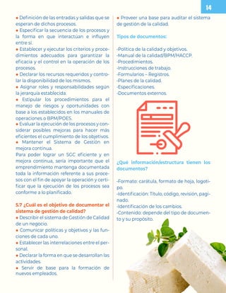 ◆ Definición de las entradas y salidas que se
esperan de dichos procesos.
◆ Especificar la secuencia de los procesos y
la forma en que interactúan e influyen
entre sí.
◆ Establecer y ejecutar los criterios y proce-
dimientos adecuados para garantizar la
eficacia y el control en la operación de los
procesos.
◆ Declarar los recursos requeridos y contro-
lar la disponibilidad de los mismos.
◆ Asignar roles y responsabilidades según
la jerarquía establecida.
◆ Estipular los procedimientos para el
manejo de riesgos y oportunidades con
base a los establecidos en los manuales de
operaciones o BPM/POES.
◆ Evaluar la ejecución de los procesos y con-
siderar posibles mejoras para hacer más
eficientes el cumplimiento de los objetivos.
◆ Mantener el Sistema de Gestión en
mejora continua.
Para poder lograr un SGC eficiente y en
mejora continua, sería importante que el
emprendimiento mantenga documentada
toda la información referente a sus proce-
sos con el fin de apoyar la operación y certi-
ficar que la ejecución de los procesos sea
conforme a lo planificado.
5.7 ¿Cuál es el objetivo de documentar el
sistema de gestión de calidad?
◆ Describir el sistema de Gestión de Calidad
de un negocio.
◆ Comunicar políticas y objetivos y las fun-
ciones de cada uno.
◆ Establecer las interrelaciones entre el per-
sonal.
◆ Declarar la forma en que se desarrollan las
actividades.
◆ Servir de base para la formación de
nuevos empleados.
◆ Proveer una base para auditar el sistema
de gestión de la calidad.
Tipos de documentos:
-Política de la calidad y objetivos.
-Manual de la calidad/BPM/HACCP.
-Procedimientos.
-Instrucciones de trabajo.
-Formularios – Registros.
-Planes de la calidad.
-Especificaciones.
-Documentos externos.
¿Qué información/estructura tienen los
documentos?
-Formato: carátula, formato de hoja, logoti-
po.
-Identificación: Título, código, revisión, pagi-
nado.
-Identificación de los cambios.
-Contenido: depende del tipo de documen-
to y su propósito.
 