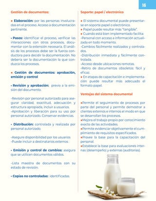 Gestión de documentos:
◆ Elaboración: por las personas involucra-
das en el proceso. Acceso a documentación
pertinente.
• Pasos: identificar el proceso, verificar las
interacciones con otros procesos, docu-
mentar con la extensión necesaria. El análi-
sis de los procesos debe ser la fuerza con-
ductora para decidir la documentación. No
debería ser la documentación la que con-
duzca los procesos.
◆ Gestión de documentos: aprobación,
emisión y control
• Revisión y aprobación: previo a la emi-
sión del documento.
-Revisión por personal autorizado para ase-
gurar claridad, exactitud, adecuación y
estructura apropiada, incluir a usuarios.
-Aprobación y liberación para su uso por
personal autorizado. Conservar evidencias.
• Distribución: controlada y realizada por
personal autorizado.
-Asegure disponibilidad por los usuarios
-Puede incluir a destinatarios externos
• Emisión y control de cambios: asegura
que se utilicen documentos válidos.
-Lista maestra de documentos con su
estado de revisión.
• Copias no controladas: identificadas.
Soporte: papel / electrónico
◆ El sistema documental puede presentar-
se en soporte papel o electrónico.
◆ Papel puede resultar más “tangible”.
◆ Cuando está bien implementado facilita:
-Personal con acceso a información actuali-
zada en todo momento.
-Cambios fácilmente realizados y controla-
dos.
-Distribución inmediata y fácilmente con-
trolada.
-Acceso desde ubicaciones remotas.
-Retiro de documentos obsoletos: fácil y
eficaz.
◆ En etapas de capacitación e implementa-
ción puede resultar más adecuado el
formato papel.
Ventajas del sistema documental
◆Permite el seguimiento de procesos por
parte del personal y permite demostrar a
clientes externos e internos el modo en que
se desarrollan los procesos.
◆Mejora el trabajo propio por conocimiento
exacto de las actividades.
◆Permite evidenciar objetivamente el cum-
plimiento de requisitos especificados.
◆Provee la base para la capacitación del
personal.
◆Establece la base para evaluaciones inter-
nas (desempeño) y externas (auditorías).
 