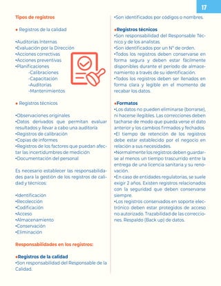 Tipos de registros
◆ Registros de la calidad
•Auditorías Internas
•Evaluación por la Dirección
•Acciones correctivas
•Acciones preventivas
•Planificaciones
-Calibraciones
-Capacitación
-Auditorías
-Mantenimientos
◆ Registros técnicos
•Observaciones originales
•Datos derivados que permitan evaluar
resultados y llevar a cabo una auditoría
•Registros de calibración
•Copias de informes
•Registros de los factores que puedan afec-
tar las incertidumbres de medición
•Documentación del personal
Es necesario establecer las responsabilida-
des para la gestión de los registros de cali-
dad y técnicos:
•Identificación
•Recolección
•Codificación
•Acceso
•Almacenamiento
•Conservación
•Eliminación
Responsabilidades en los registros:
◆Registros de la calidad
•Son responsabilidad del Responsable de la
Calidad.
•Son identificados por códigos o nombres.
◆Registros técnicos
•Son responsabilidad del Responsable Téc-
nico y de los analistas.
•Son identificados por un Nº de orden.
•Todos los registros deben conservarse en
forma segura y deben estar fácilmente
disponibles durante el período de almace-
namiento a través de su identificación.
•Todos los registros deben ser llenados en
forma clara y legible en el momento de
recabar los datos.
◆Formatos
•Los datos no pueden eliminarse (borrarse),
ni hacerse ilegibles. Las correcciones deben
tacharse de modo que pueda verse el dato
anterior y los cambios firmados y fechados
•El tiempo de retención de los registros
debe estar establecido por el negocio en
relación a sus necesidades.
•Normalmente los registros deben guardar-
se al menos un tiempo trascurrido entre la
entrega de una licencia sanitaria y su reno-
vación.
•En caso de entidades regulatorias, se suele
exigir 2 años. Existen registros relacionados
con la seguridad que deben conservarse
siempre.
•Los registros conservados en soporte elec-
trónico deben estar protegidos de acceso
no autorizado. Trazabilidad de las correccio-
nes. Respaldo (Back up) de datos.
 