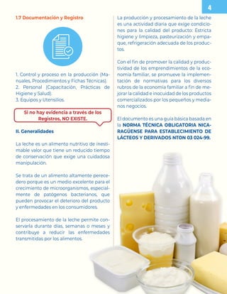 1.7 Documentación y Registro
1. Control y proceso en la producción (Ma-
nuales, Procedimientos y Fichas Técnicas).
2. Personal (Capacitación, Prácticas de
Higiene y Salud).
3. Equipos y Utensilios.
Si no hay evidencia a través de los
Registros, NO EXISTE.
II. Generalidades
La leche es un alimento nutritivo de inesti-
mable valor que tiene un reducido tiempo
de conservación que exige una cuidadosa
manipulación.
Se trata de un alimento altamente perece-
dero porque es un medio excelente para el
crecimiento de microorganismos, especial-
mente de patógenos bacterianos, que
pueden provocar el deterioro del producto
y enfermedades en los consumidores.
El procesamiento de la leche permite con-
servarla durante días, semanas o meses y
contribuye a reducir las enfermedades
transmitidas por los alimentos.
La producción y procesamiento de la leche
es una actividad diaria que exige condicio-
nes para la calidad del producto: Estricta
higiene y limpieza, pasteurización y empa-
que, refrigeración adecuada de los produc-
tos.
Con el fin de promover la calidad y produc-
tividad de los emprendimientos de la eco-
nomía familiar, se promueve la implemen-
tación de normativas para los diversos
rubros de la economía familiar a fin de me-
jorar la calidad e inocuidad de los productos
comercializados por los pequeños y media-
nos negocios.
El documento es una guía básica basada en
la NORMA TÉCNICA OBLIGATORIA NICA-
RAGÜENSE PARA ESTABLECIMIENTO DE
LÁCTEOS Y DERIVADOS NTON 03 024-99.
 