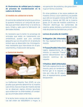 III. Parámetros de calidad para la mejora
de procesos de transformación en la
cadena de lácteos
3.1 Análisis de calidad de la leche
El control de calidad de la leche que entra a
la quesera involucra un conjunto de prue-
bas que permiten determinar si la leche es
pura, limpia y apta para la fabricación de
derivados lácteos.
Es necesario que la leche no provenga de
animales que están en tratamiento con
antibióticos, puesto que una cantidad
pequeña que se encuentre en el producto
evitará que se desarrollen los microrganis-
mos necesarios que intervienen en el pro-
cesamiento y maduración del queso.
a. Control de Mastitis
La Californian Mastitis Test (CMT), es una
prueba que permite determinar la mastitis
sub-clínica. Ese es el tipo de mastitis donde
no se observan signos clínicos (grumos),
que evidencien la enfermedad, sin embar-
go, los animales están enfermos.
Si la leche tiene conteo de células somáti-
cas del orden de 400,000/ml o mayor, la
recuperación de proteína y de grasa dismi-
nuye en forma creciente.
En otras palabras, si las vacas padecen de
mastitis clínica, o aún subclínica, es posible
que sólo se recupere menos del 73% de las
proteínas y menos del 92% de la materia
grasa. En el caso de mastitis subclínica, la
infección disminuye los contenidos de
caseína, grasa, lactosa y aumenta el conte-
nido de proteínas lactoséricas y el pH.
Lectura de prueba de mastitis:
N=Negativo (No infectado):
No hay espesamiento de la
mezcla.
T=Trazas(Posible infección):
Ligero espesamiento de la
mezcla. La reacción “Trazas”
parece desvanecerse con la
rotación continua de la
raqueta.
1=Positivo débil (Infectado):
Definido espesamiento de la
mezcla, pero sin tendencia a
formar gel. Si la raqueta se
rota por más de 20 segun-
dos, el espesamiento puede
desaparecer.

 