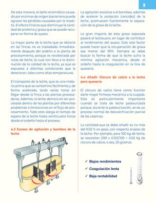 De esta manera, el daño enzimático causa-
do por enzimas de origen bacteriano puede
agravar las pérdidas causadas por la masti-
tis. El efecto final es que disminuye la canti-
dad de proteína y grasa que se puede recu-
perar en forma de queso.
La mayor parte de la leche que se obtiene
en las fincas no es trasladada inmediata-
mente después del ordeño a la planta de
procesamiento, porque es recolectada por
rutas de leche, lo cual con lleva a la dismi-
nución de la calidad de la leche, ya que es
expuesta a distintas condiciones que la
deterioran, tales como altas temperaturas.
El transporte de la leche, que es una mate-
ria prima que se contamina fácilmente y de
forma acelerada, tarda varias horas en
llegar desde la finca a las plantas procesa-
doras. Además, la leche demora en ser pro-
cesada dentro de las plantas por diferentes
problemas o limitaciones en el flujo de pro-
cesamiento. Todo esto alarga el tiempo de
espera de la leche hasta veinticuatro horas
desde el ordeño hasta el proceso.
4.3 Exceso de agitación y bombeo de la
leche
La agitación excesiva o el bombeo, además
de acelerar la oxidación (rancidez) de la
leche, promueven fuertemente la separa-
ción de la grasa de la leche.
La gran mayoría de esta grasa separada
pasará al lactosuero, en lugar de contribuir
al rendimiento del queso. Este solo factor
puede hacer que la recuperación de grasa
sea menor del 90%. Siempre se debe
buscar la forma de que la leche sufra la
mínima agitación mecánica, desde el
ordeño hasta la coagulación en la tina de
quesería.
4.4 Añadir Cloruro de calcio a la leche
para quesería
El cloruro de calcio tiene como función
darle mayor firmeza mecánica a la cuajada.
Esto es particularmente importante
cuando se trata de leche pasteurizada
porque, durante la pasteurización, se da un
proceso normal de descalcificación parcial
de las caseínas.
La cantidad que se debe añadir es no más
del 0.02 % en peso, con respecto al peso de
la leche. Por ejemplo, para 100 kg de leche,
se necesitan (100 x 0.02)/100 = 0.02 kg de
cloruro de calcio; o sea, 20 gramos.

 