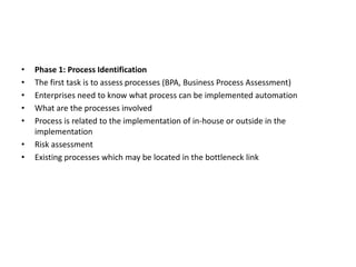 • Phase 1: Process Identification
• The first task is to assess processes (BPA, Business Process Assessment)
• Enterprises need to know what process can be implemented automation
• What are the processes involved
• Process is related to the implementation of in-house or outside in the
implementation
• Risk assessment
• Existing processes which may be located in the bottleneck link
 