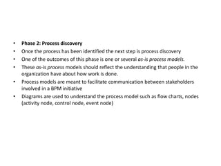 • Phase 2: Process discovery
• Once the process has been identified the next step is process discovery
• One of the outcomes of this phase is one or several as-is process models.
• These as-is process models should reflect the understanding that people in the
organization have about how work is done.
• Process models are meant to facilitate communication between stakeholders
involved in a BPM initiative
• Diagrams are used to understand the process model such as flow charts, nodes
(activity node, control node, event node)
 