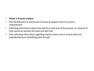 • Phase 3: Process analysis
• The identification & assessment of issues & opportunities for process
improvement
• Collecting information about time spend in each task of the process i.e. amount of
time spend on actually the work and idle time
• Also collecting information regarding rework means one or several tasks are
repeated because something went wrong!!
 