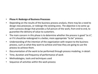 • Phase 4: Redesign of Business Processes
• Depending on the results of the business process analysis, there may be a need to
design new processes, or redesign the existing ones. The objective is to come up
with a process design that provides a full picture of the work, from end to end, to
guarantee the delivery of value to customers.
• The main concern in this phase is to determine whether the process is good “as is”,
or if it should be redesigned in a better, more appropriate “to be” process.
• Understanding of the intention of the organization with respect to the business
process, such as what they want to achieve and how they are going to use the
process to achieve them.
• Documentation of the work to be performed through process modeling, in detail:
• Time, duration and frequency of performance of work
• Methodologies, tools and techniques used
• Sequence of activities within the work process
 