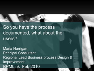 So you have the process documented, what about the users? Maria Horrigan Principal Consultant  Regional Lead Business process Design & ImprovementBPMLink  Feb 2010 