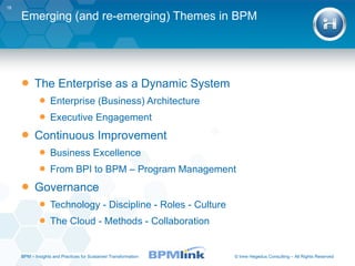 Emerging (and re-emerging) Themes in BPM The Enterprise as a Dynamic System Enterprise (Business) Architecture Executive Engagement Continuous Improvement Business Excellence From BPI to BPM – Program Management Governance Technology - Discipline - Roles - Culture The Cloud - Methods - Collaboration BPM  –  Insights and Practices for Sustained Transformation 