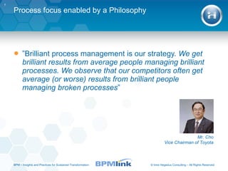 Process focus enabled by a Philosophy ” Brilliant process management is our strategy.  We get brilliant results from average people managing brilliant processes. We observe that our competitors often get average (or worse) results from brilliant people managing broken processes ” Mr. Cho Vice Chairman of Toyota BPM  –  Insights and Practices for Sustained Transformation 