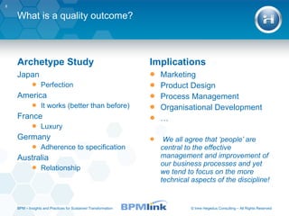 What is a quality outcome? Archetype Study Japan Perfection America It works (better than before) France Luxury Germany Adherence to specification Australia Relationship Implications Marketing Product Design Process Management Organisational Development … We all agree that ‘people’ are central to the effective management and improvement of our business processes and yet we tend to focus on the more technical aspects of the discipline! BPM  –  Insights and Practices for Sustained Transformation 
