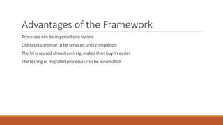 Advantages of the Framework
Processes can be migrated one by one
Old cases continue to be serviced until completion
The UI is reused almost entirely, makes User buy-in easier
The testing of migrated processes can be automated
 