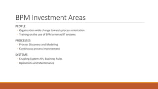 BPM Investment Areas
PEOPLE
◦ Organization wide change towards process orientation
◦ Training on the use of BPM oriented IT systems
PROCESSES
◦ Process Discovery and Modeling
◦ Continuous process improvement
SYSTEMS
◦ Enabling System API, Business Rules
◦ Operations and Maintenance
 