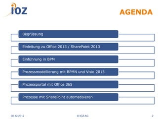 AGENDA

        Begrüssung


        Einleitung zu Office 2013 / SharePoint 2013


        Einführung in BPM


        Prozessmodellierung mit BPMN und Visio 2013


        Prozessportal mit Office 365


        Prozesse mit SharePoint automatisieren




06.12.2012                             © IOZ AG            2
 