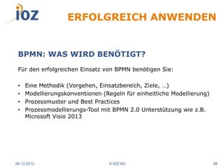 ERFOLGREICH ANWENDEN


 BPMN: WAS WIRD BENÖTIGT?
 Für den erfolgreichen Einsatz von BPMN benötigen Sie:

 •   Eine Methodik (Vorgehen, Einsatzbereich, Ziele, …)
 •   Modellierungskonventionen (Regeln für einheitliche Modellierung)
 •   Prozessmuster und Best Practices
 •   Prozessmodellierungs-Tool mit BPMN 2.0 Unterstützung wie z.B.
     Microsoft Visio 2013




06.12.2012                        © IOZ AG                              28
 