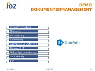 DEMO
                       DOKUMENTENMANAGEMENT



    Vorlagenverwaltung

    Metadaten

    Versionierung

    Archivierung

    WebApps & Co-Authoring

    Document ID

    Offline Synchronisierung

    Co Authoring

    IRM


06.12.2012                     © IOZ AG   39
 