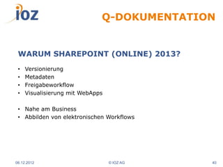 Q-DOKUMENTATION


 WARUM SHAREPOINT (ONLINE) 2013?
 •   Versionierung
 •   Metadaten
 •   Freigabeworkflow
 •   Visualisierung mit WebApps

 • Nahe am Business
 • Abbilden von elektronischen Workflows




06.12.2012                        © IOZ AG   40
 