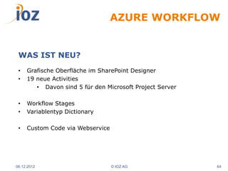 AZURE WORKFLOW


 WAS IST NEU?
 •   Grafische Oberfläche im SharePoint Designer
 •   19 neue Activities
        • Davon sind 5 für den Microsoft Project Server

 •   Workflow Stages
 •   Variablentyp Dictionary

 •   Custom Code via Webservice




06.12.2012                        © IOZ AG                64
 