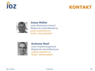 KONTAKT


             Josua Müller
             Leiter Marketing & Verkauf
             Mitglied der Geschäftsleitung
             josua.mueller@ioz.ch
             Twitter: @JosuaMueller




             Andreas Naef
             Leiter Projektmanagement
             Mitglied der Geschäftsleitung
             andreas.naef@ioz.ch
             Twitter: @AndreasNaef




06.12.2012                   © IOZ AG              68
 