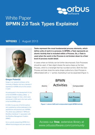 © Orbus Software 20131
White Paper
BPMN 2.0 Task Types Explained
Tasks represent the most fundamental process elements, which
define units of work in a process. In BPMN, a Task represents an
atomic Activity that is included within a Process. So, a Task is
used when the work in the Process is not broken down to a finer
level of process model detail.
In cases where an Activity can be further decomposed, Sub-Processes
should be used. A Task object shares the same shape as the Sub-
Process, which is a rectangle that has rounded corners. Both the Sub-
Process and task share the same shape outline but a Sub-Process is
differentiated with a ‘+’ symbol, illustrating it can be expanded (Figure 1).
Gregor Polančič
WP0093 | August 2013
Gregor is an assistant professor at the
University of Maribor and has a decade of
experience in BPMN since its first version
in 2004.
He participated in the development of one
of the first BPMN modeling utilities - a
package of plugins for Visio, which were
introduced in 2004 and is the main author
of the first BPMN poster.
In 2008, he was one of the first authors
who published an article dedicated to the
experiences and practical use of BPMN.
The article was published in “BPM and
Workflow Handbook” in association with
the Workflow Management Coalition
(WfMC).
He is currently researching BPMN from
different technological and user aspects.
Access our free, extensive library at
www.orbussoftware.com/community
Task Sub Process
BPMN 
ActivitiesAtomic Compounded
Figure 1: atomic (left) and compounded (right) BPMN Activity
 